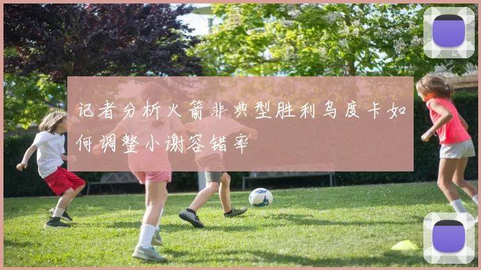记者分析火箭非典型胜利乌度卡如何调整小谢容错率