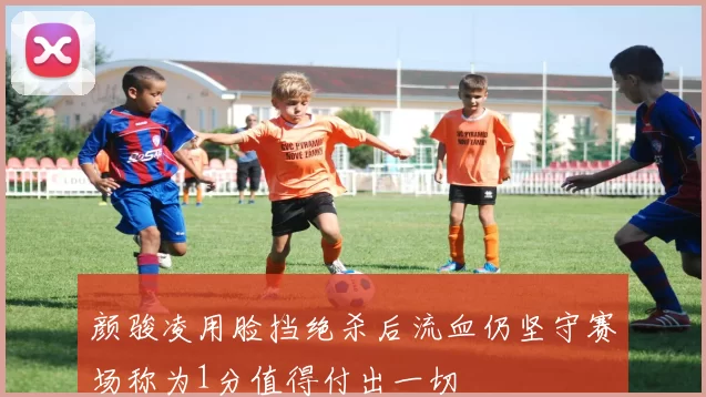 颜骏凌用脸挡绝杀后流血仍坚守赛场称为1分值得付出一切