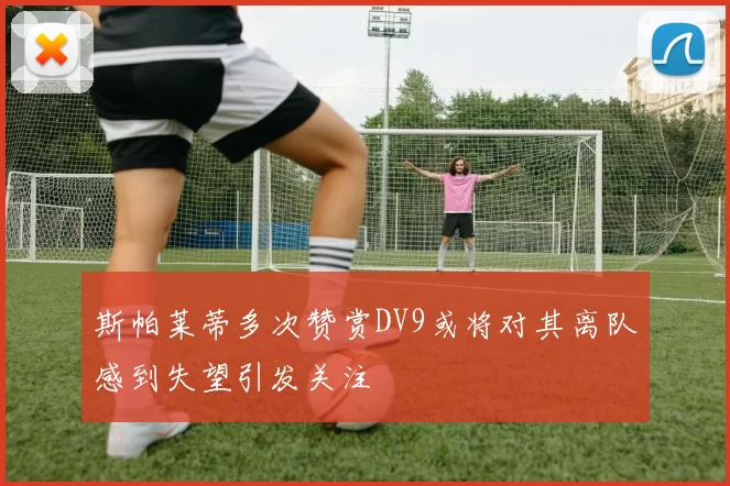 斯帕莱蒂多次赞赏DV9或将对其离队感到失望引发关注
