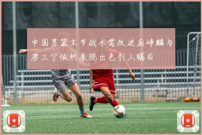 中国男篮末节战术需改进庞峥麟与廖三宁依然表现出色引人瞩目