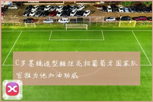 C罗墨镜造型酷炫亮相葡萄牙国家队官推为他加油助威
