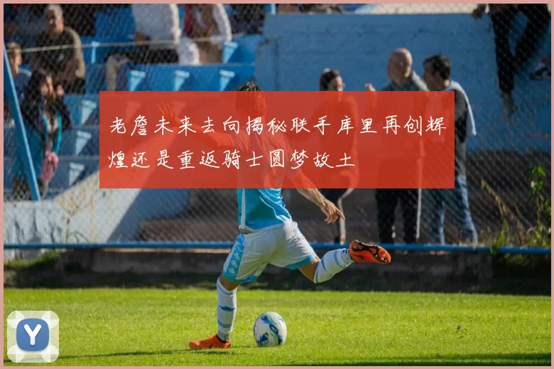 老詹未来去向揭秘联手库里再创辉煌还是重返骑士圆梦故土